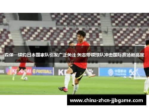 森保一续约日本国家队引发广泛关注 矢志带领球队冲击国际赛场新高度