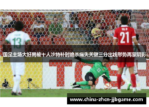 国足主场大好局被十人沙特补时绝杀痛失关键三分出线形势再蒙阴影