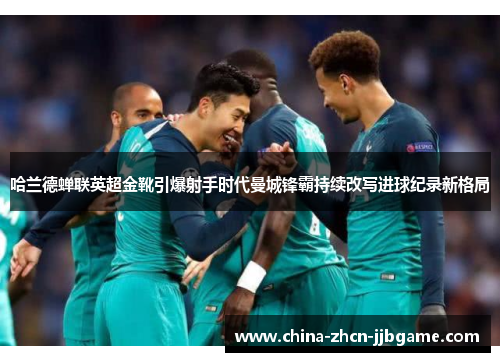 哈兰德蝉联英超金靴引爆射手时代曼城锋霸持续改写进球纪录新格局