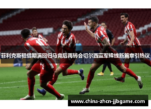 菲利克斯租借期满回归马竞后再转会切尔西蓝军锋线新篇章引热议