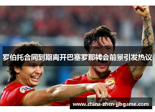 罗伯托合同到期离开巴塞罗那转会前景引发热议