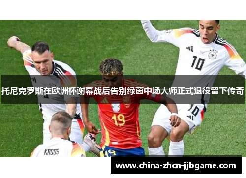托尼克罗斯在欧洲杯谢幕战后告别绿茵中场大师正式退役留下传奇