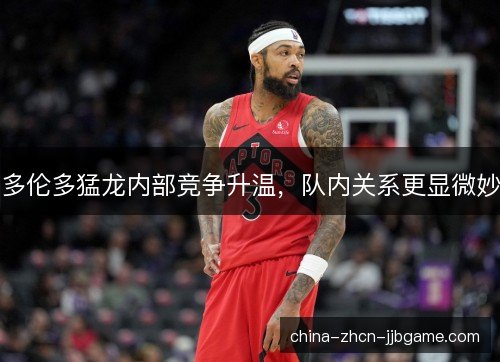 多伦多猛龙内部竞争升温，队内关系更显微妙